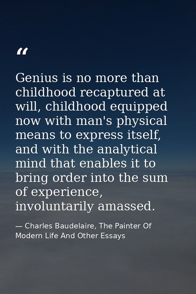 Genius is no more than childhood recaptured at will, childhood equipped now with man's physical means to express itself, — Charles Baudelaire, The Painter Of Modern Life And Other Essays