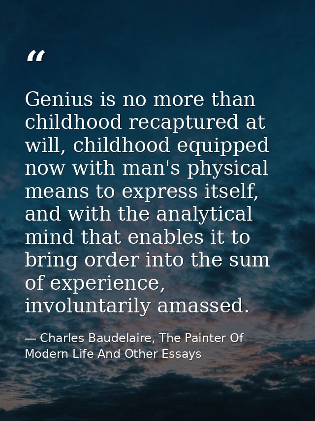 Genius is no more than childhood recaptured at will, childhood equipped now with man's physical means to express itself, — Charles Baudelaire, The Painter Of Modern Life And Other Essays