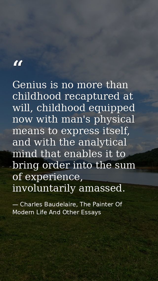 Genius is no more than childhood recaptured at will, childhood equipped now with man's physical means to express itself, — Charles Baudelaire, The Painter Of Modern Life And Other Essays