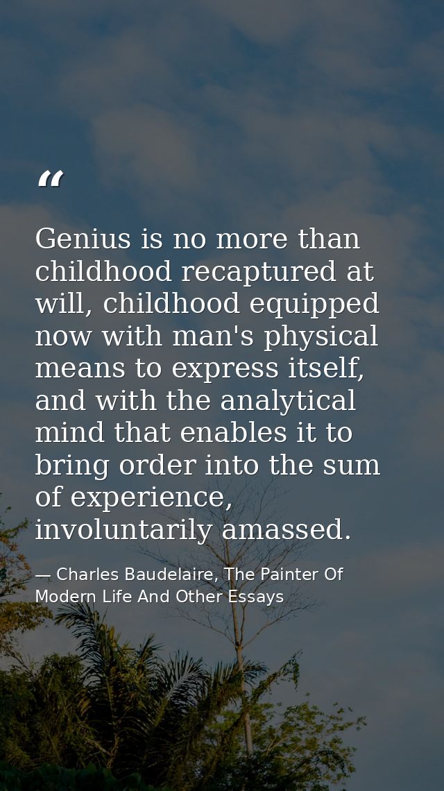 Genius is no more than childhood recaptured at will, childhood equipped now with man's physical means to express itself, — Charles Baudelaire, The Painter Of Modern Life And Other Essays