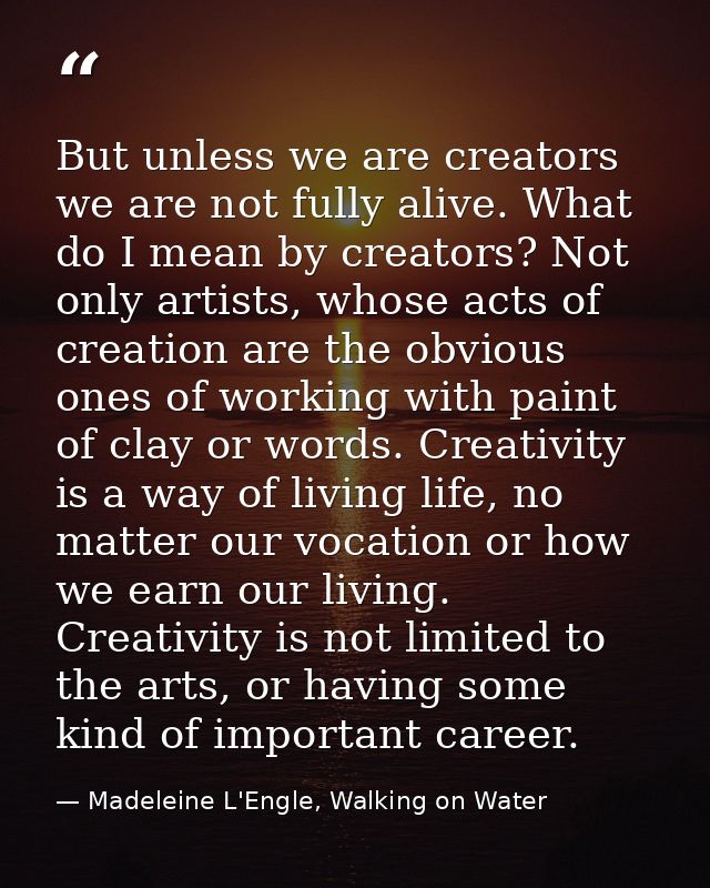 But unless we are creators we are not fully alive. What do I mean by creators? Not only artists, whose acts of creation  — Madeleine L'Engle, Walking on Water