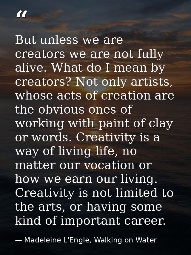 But unless we are creators we are not fully alive. What do I mean by creators? Not only artists, whose acts of creation  — Madeleine L'Engle, Walking on Water