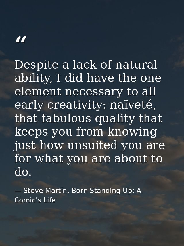 Despite a lack of natural ability, I did have the one element necessary to all early creativity: naïveté, that fabulous  — Steve Martin, Born Standing Up: A Comic's Life