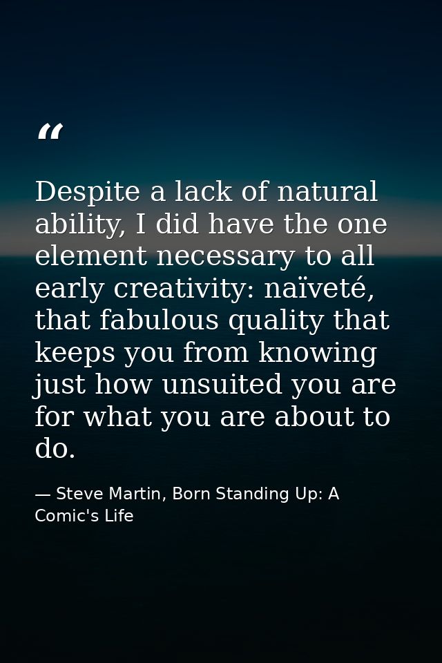 Despite a lack of natural ability, I did have the one element necessary to all early creativity: naïveté, that fabulous  — Steve Martin, Born Standing Up: A Comic's Life
