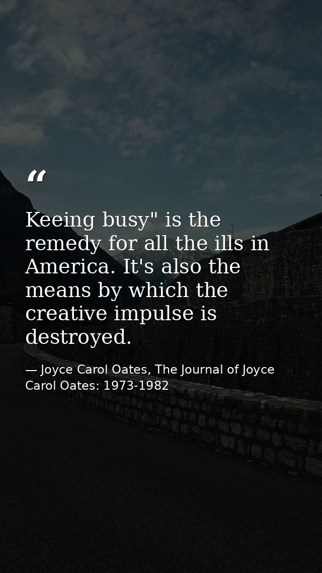 Keeing busy" is the remedy for all the ills in America. It's also the means by which the creative impulse is destroyed. — Joyce Carol Oates, The Journal of Joyce Carol Oates: 1973-1982