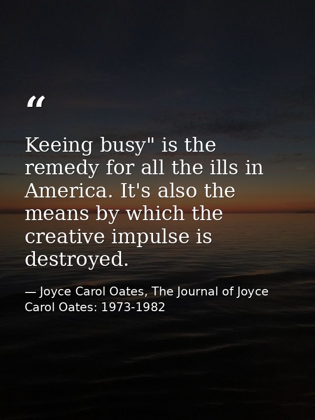 Keeing busy" is the remedy for all the ills in America. It's also the means by which the creative impulse is destroyed. — Joyce Carol Oates, The Journal of Joyce Carol Oates: 1973-1982
