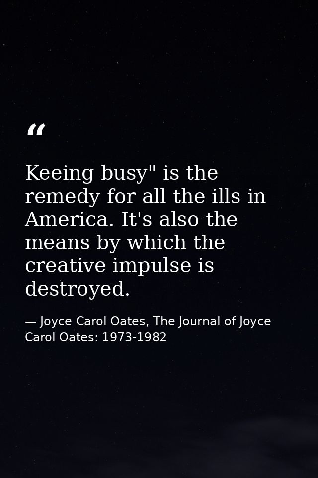 Keeing busy" is the remedy for all the ills in America. It's also the means by which the creative impulse is destroyed. — Joyce Carol Oates, The Journal of Joyce Carol Oates: 1973-1982