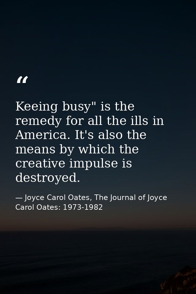 Keeing busy" is the remedy for all the ills in America. It's also the means by which the creative impulse is destroyed. — Joyce Carol Oates, The Journal of Joyce Carol Oates: 1973-1982