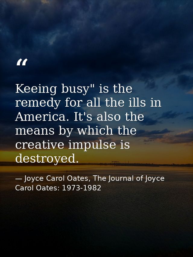 Keeing busy" is the remedy for all the ills in America. It's also the means by which the creative impulse is destroyed. — Joyce Carol Oates, The Journal of Joyce Carol Oates: 1973-1982