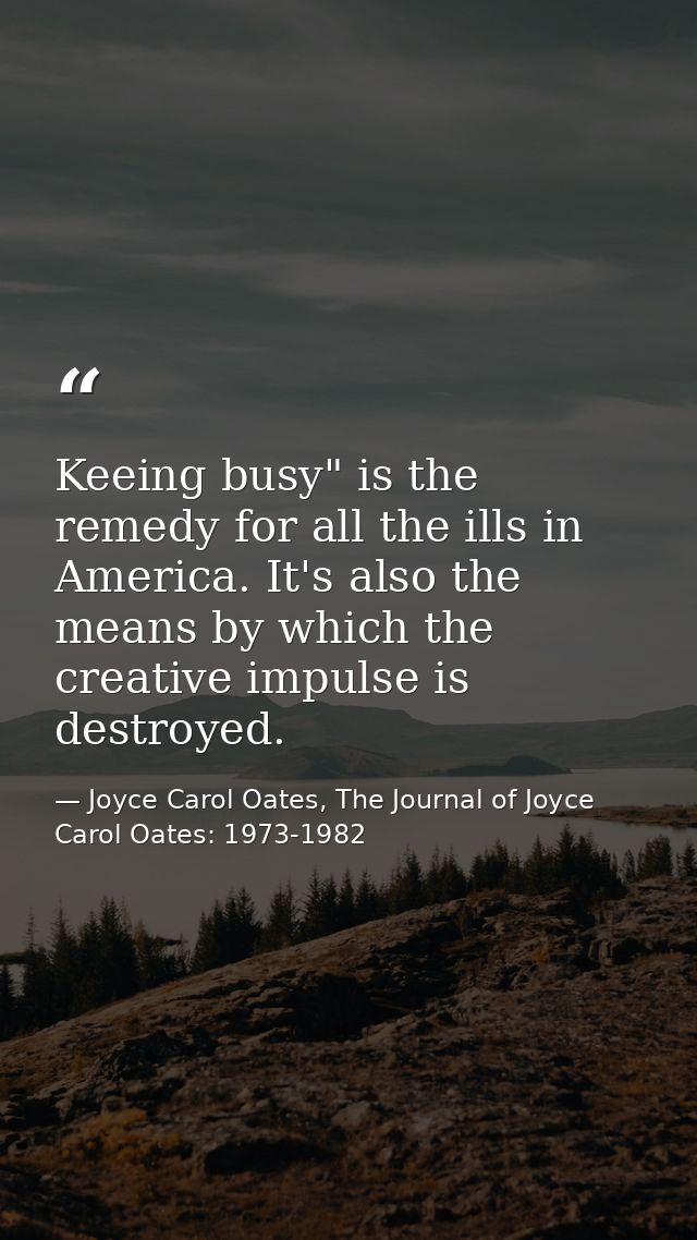 Keeing busy" is the remedy for all the ills in America. It's also the means by which the creative impulse is destroyed. — Joyce Carol Oates, The Journal of Joyce Carol Oates: 1973-1982