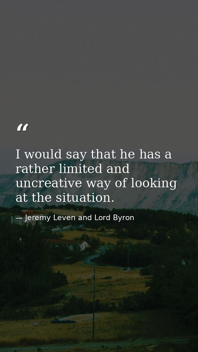 I would say that he has a rather limited and uncreative way of looking at the situation. — Jeremy Leven and Lord Byron