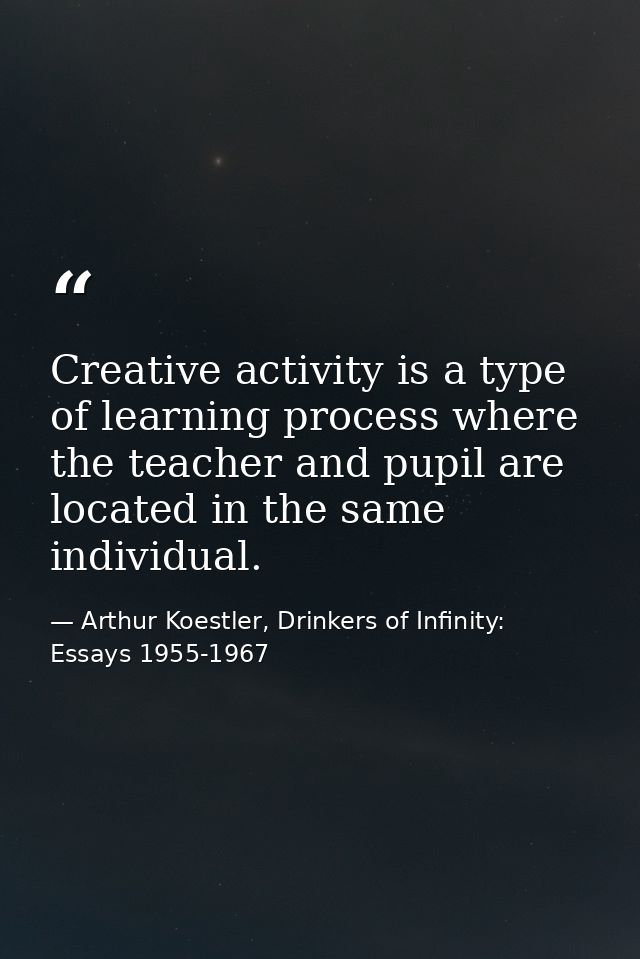 Creative activity is a type of learning process where the teacher and pupil are located in the same individual. — Arthur Koestler, Drinkers of Infinity: Essays 1955-1967