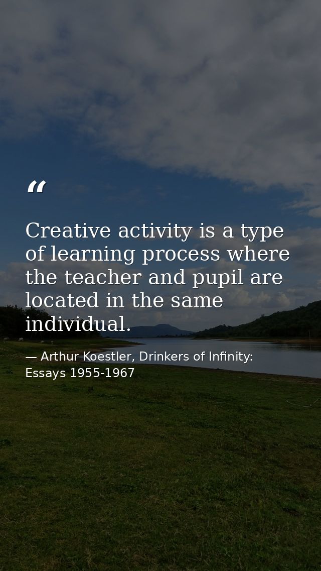 Creative activity is a type of learning process where the teacher and pupil are located in the same individual. — Arthur Koestler, Drinkers of Infinity: Essays 1955-1967