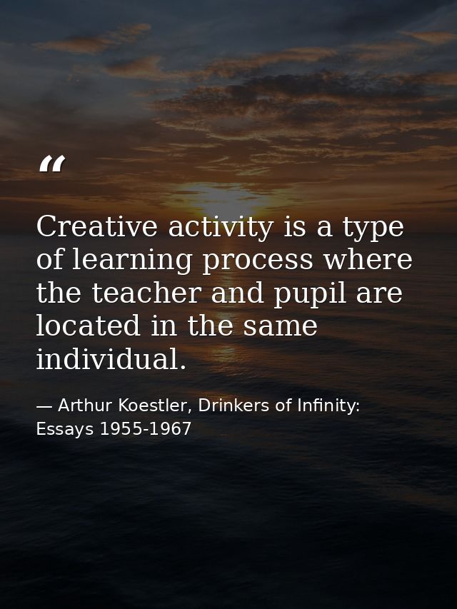 Creative activity is a type of learning process where the teacher and pupil are located in the same individual. — Arthur Koestler, Drinkers of Infinity: Essays 1955-1967