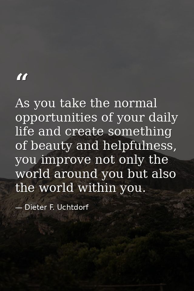 As you take the normal opportunities of your daily life and create something of beauty and helpfulness, you improve not  — Dieter F. Uchtdorf