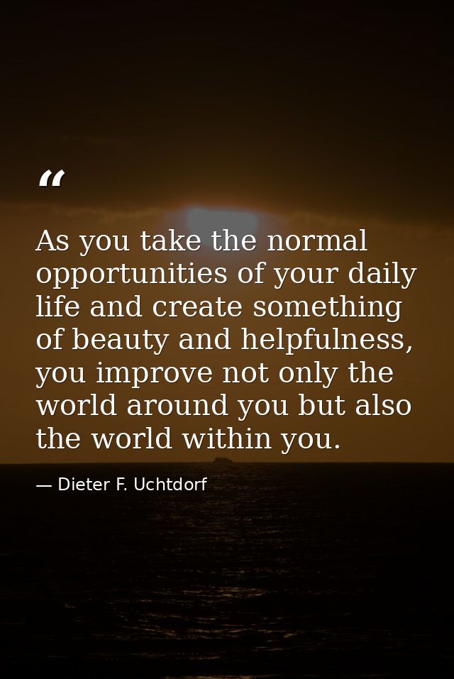 As you take the normal opportunities of your daily life and create something of beauty and helpfulness, you improve not  — Dieter F. Uchtdorf
