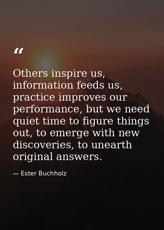 Others inspire us, information feeds us, practice improves our performance, but we need quiet time to figure things out, — Ester Buchholz