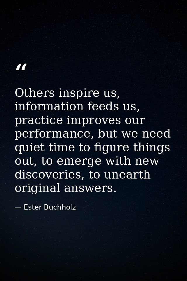 Others inspire us, information feeds us, practice improves our performance, but we need quiet time to figure things out, — Ester Buchholz
