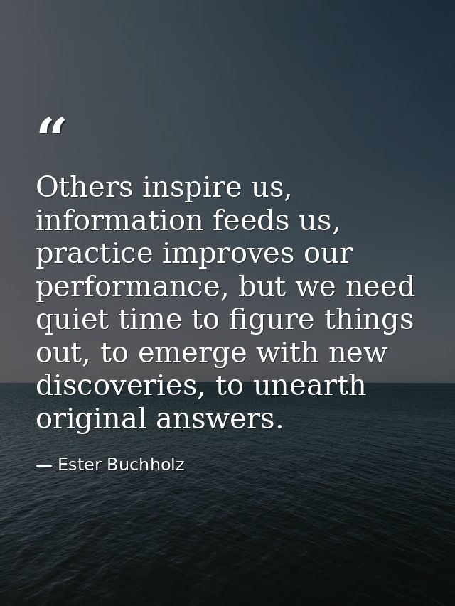 Others inspire us, information feeds us, practice improves our performance, but we need quiet time to figure things out, — Ester Buchholz