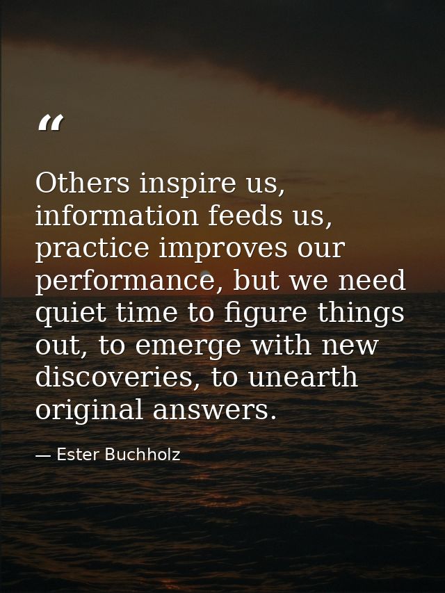 Others inspire us, information feeds us, practice improves our performance, but we need quiet time to figure things out, — Ester Buchholz