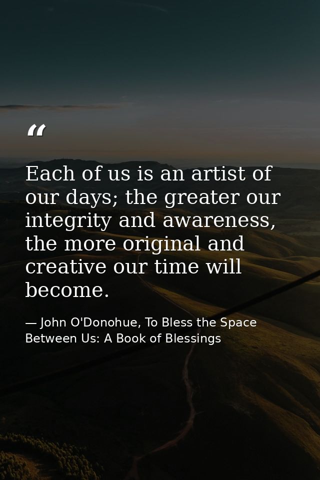 Each of us is an artist of our days; the greater our integrity and awareness, the more original and creative our time wi — John O'Donohue, To Bless the Space Between Us: A Book of Blessings