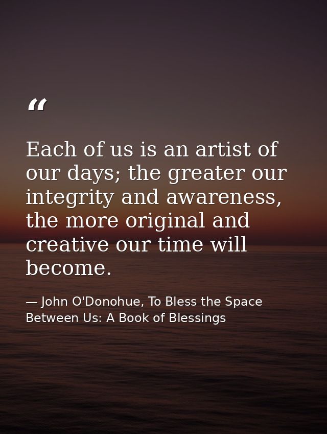Each of us is an artist of our days; the greater our integrity and awareness, the more original and creative our time wi — John O'Donohue, To Bless the Space Between Us: A Book of Blessings