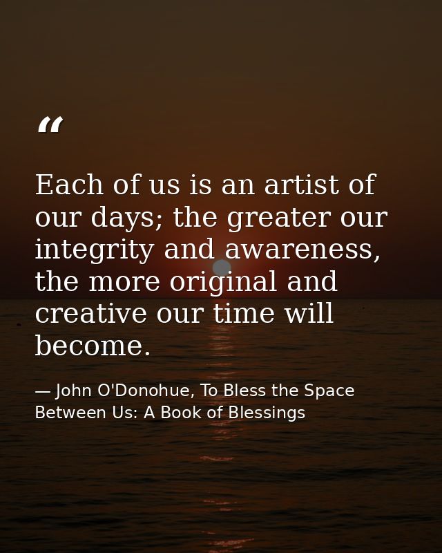 Each of us is an artist of our days; the greater our integrity and awareness, the more original and creative our time wi — John O'Donohue, To Bless the Space Between Us: A Book of Blessings