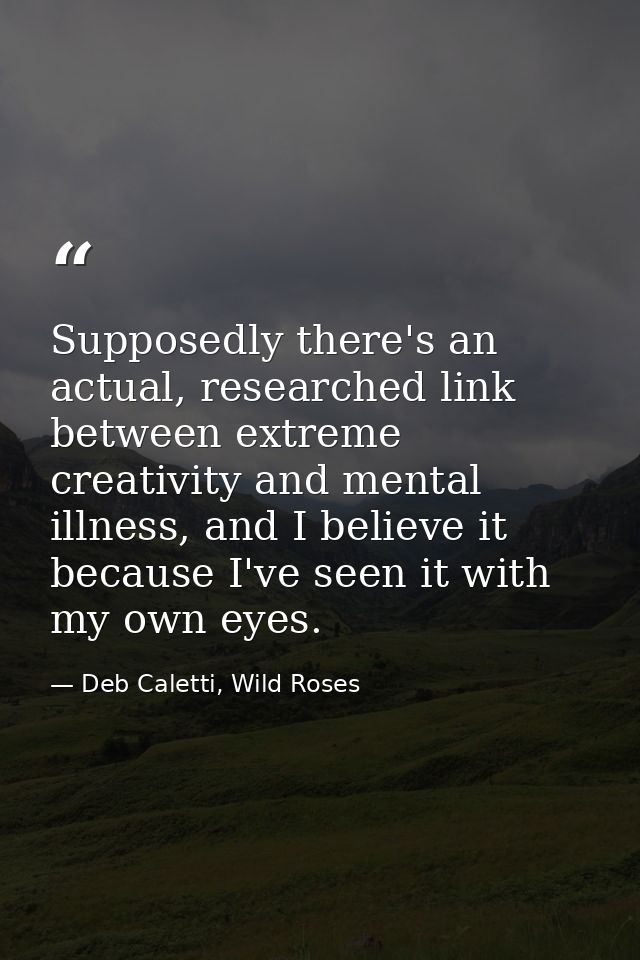 Supposedly there's an actual, researched link between extreme creativity and mental illness, and I believe it because I' — Deb Caletti, Wild Roses