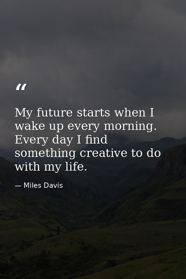 My future starts when I wake up every morning. Every day I find something creative to do with my life. — Miles Davis