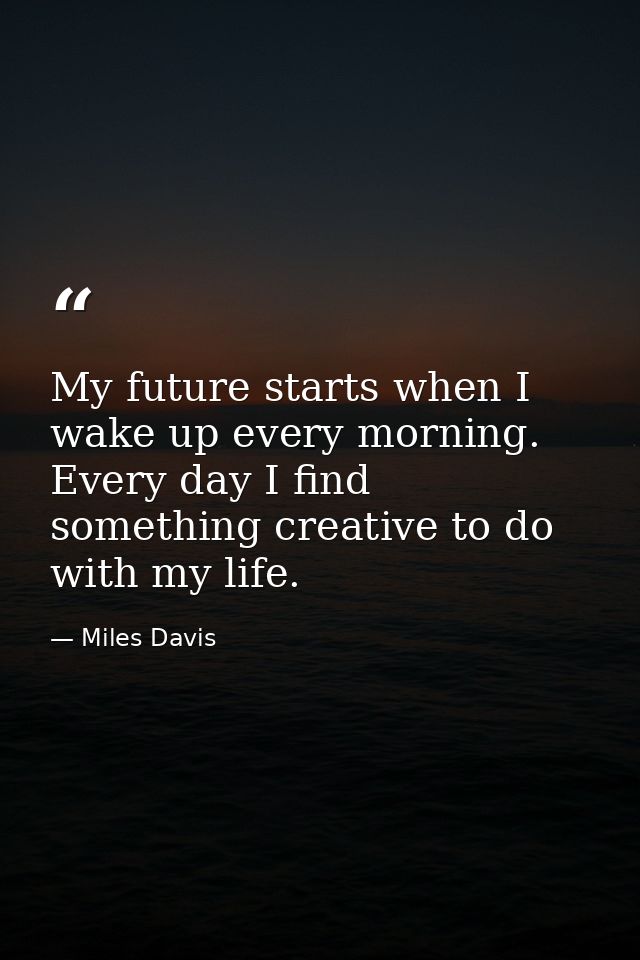 My future starts when I wake up every morning. Every day I find something creative to do with my life. — Miles Davis