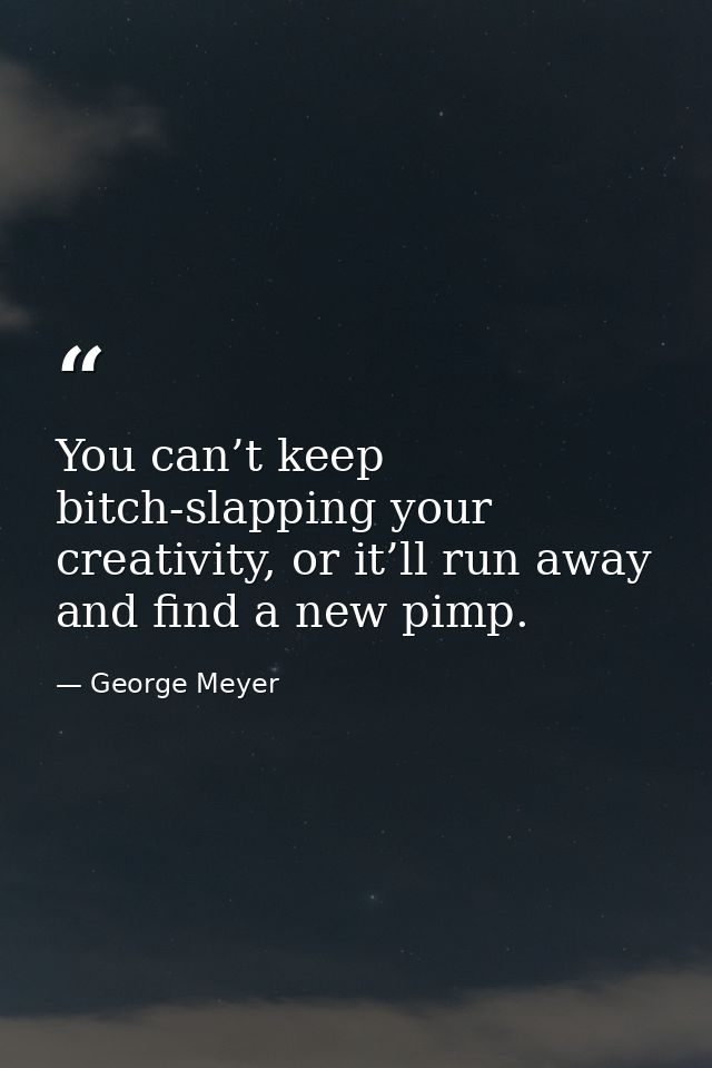 You can’t keep bitch-slapping your creativity, or it’ll run away and find a new pimp. — George Meyer