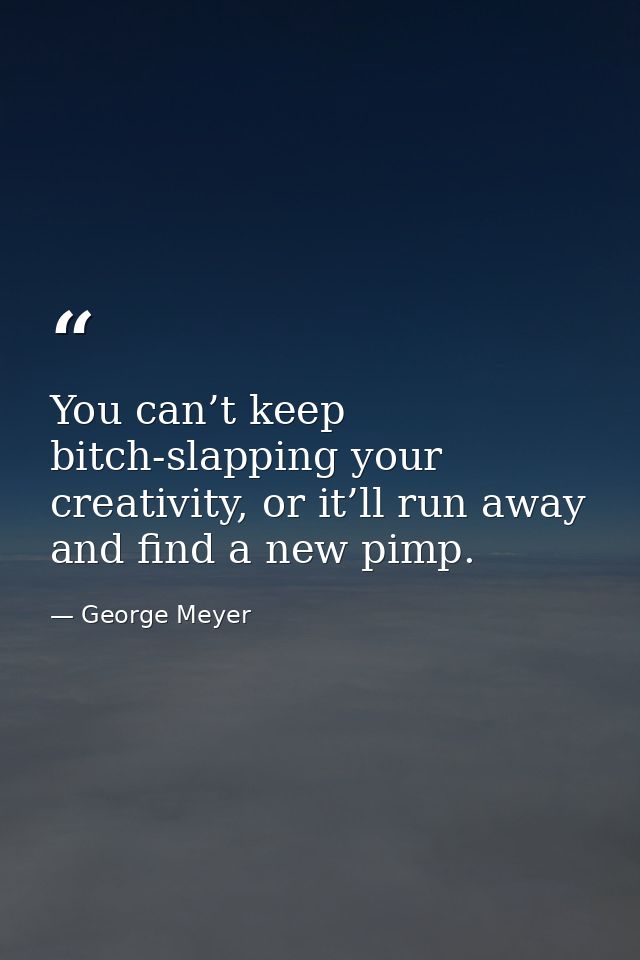 You can’t keep bitch-slapping your creativity, or it’ll run away and find a new pimp. — George Meyer