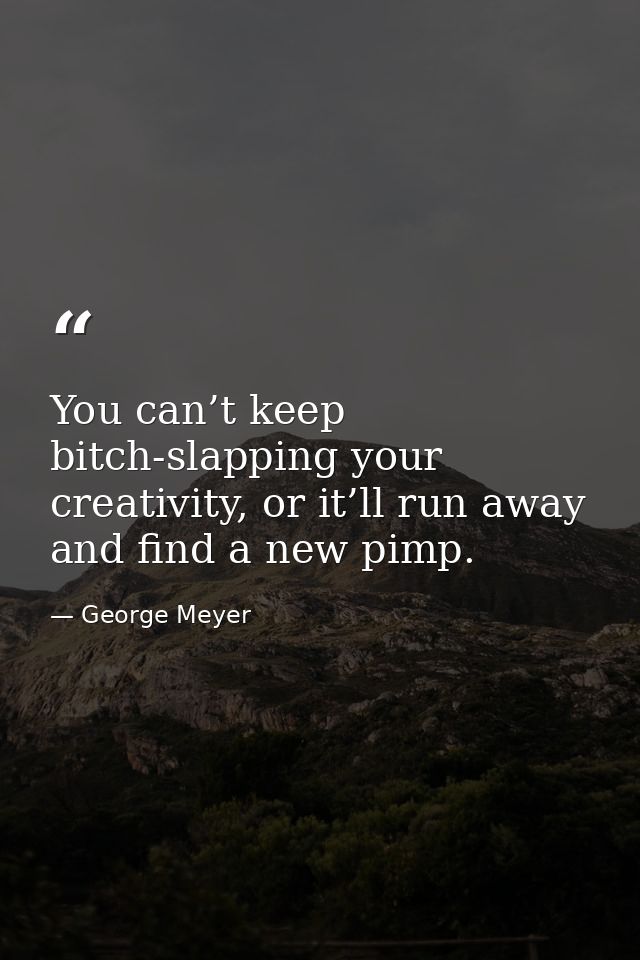 You can’t keep bitch-slapping your creativity, or it’ll run away and find a new pimp. — George Meyer
