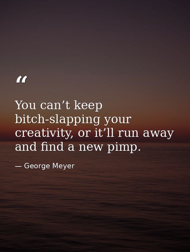 You can’t keep bitch-slapping your creativity, or it’ll run away and find a new pimp. — George Meyer