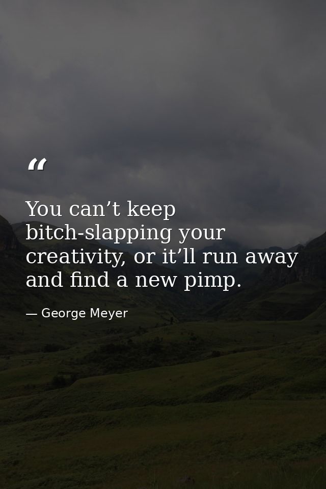 You can’t keep bitch-slapping your creativity, or it’ll run away and find a new pimp. — George Meyer