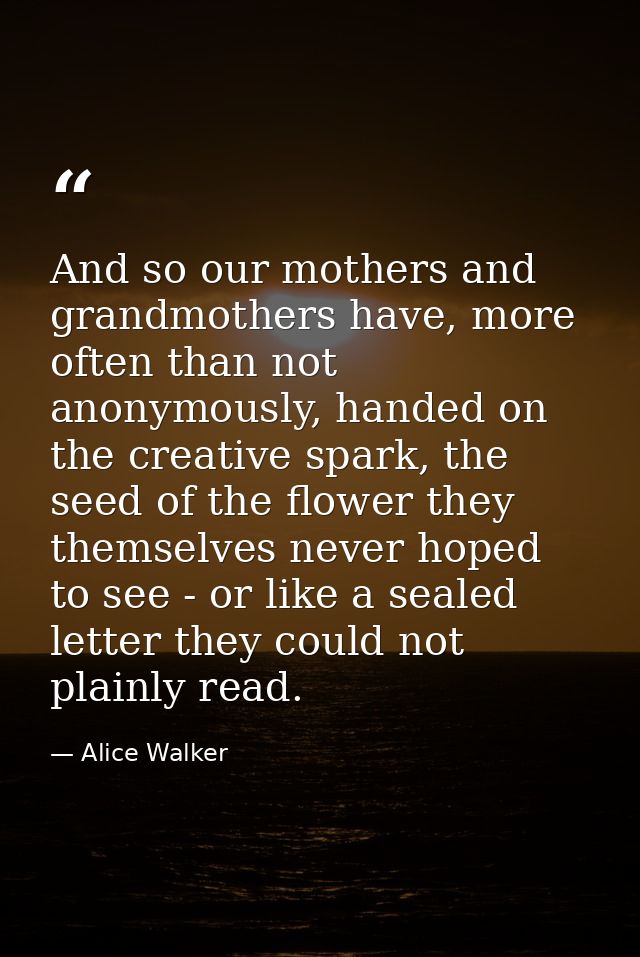 And so our mothers and grandmothers have, more often than not anonymously, handed on the creative spark, the seed of the — Alice Walker