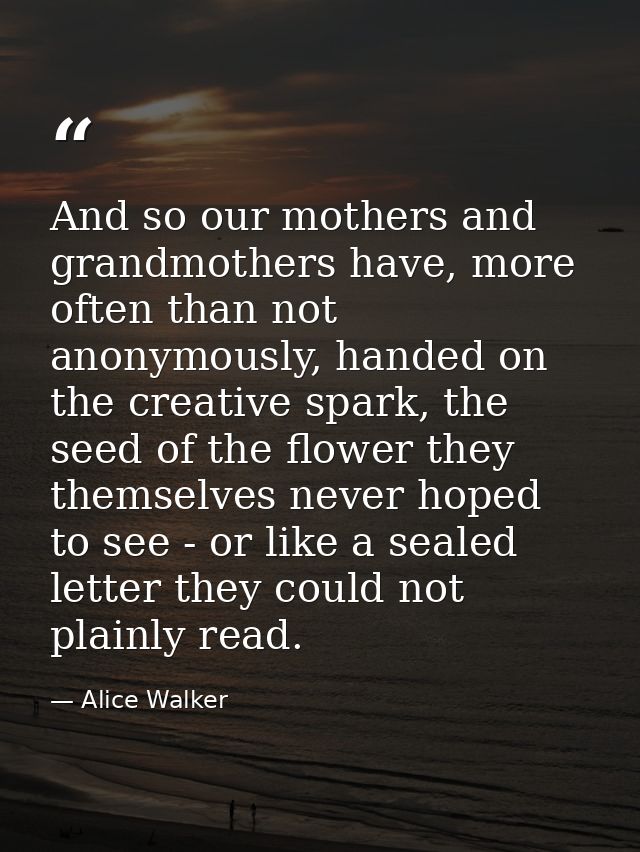 And so our mothers and grandmothers have, more often than not anonymously, handed on the creative spark, the seed of the — Alice Walker