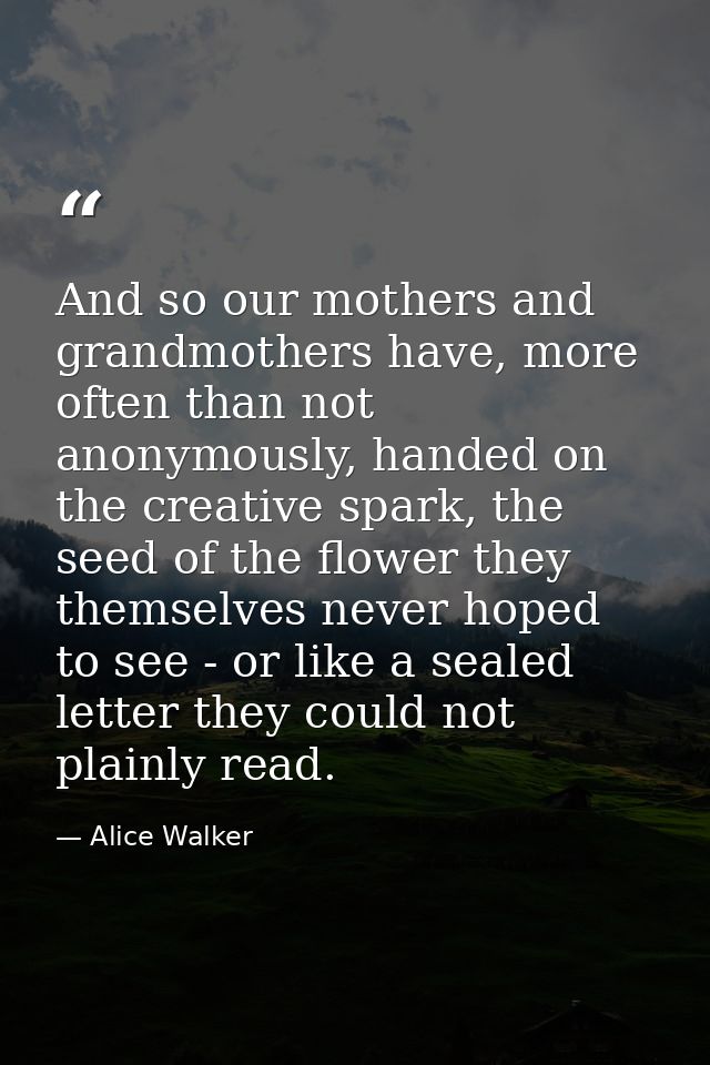 And so our mothers and grandmothers have, more often than not anonymously, handed on the creative spark, the seed of the — Alice Walker