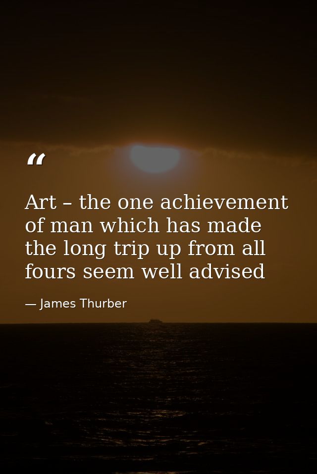 Art – the one achievement of man which has made the long trip up from all fours seem well advised — James Thurber