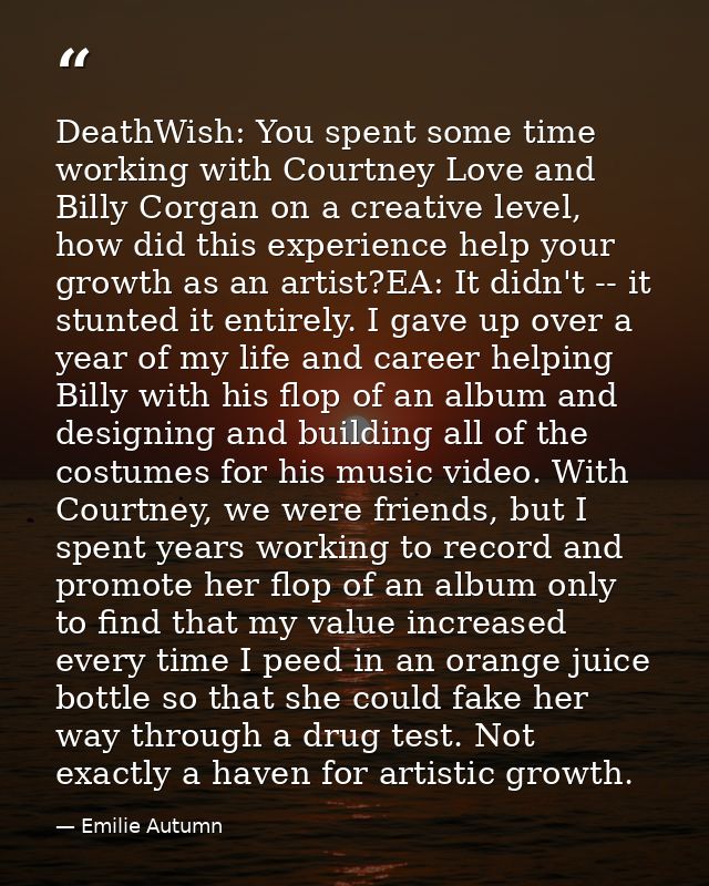 DeathWish: You spent some time working with Courtney Love and Billy Corgan on a creative level, how did this experience  — Emilie Autumn