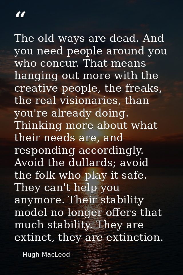 The old ways are dead. And you need people around you who concur. That means hanging out more with the creative people,  — Hugh MacLeod