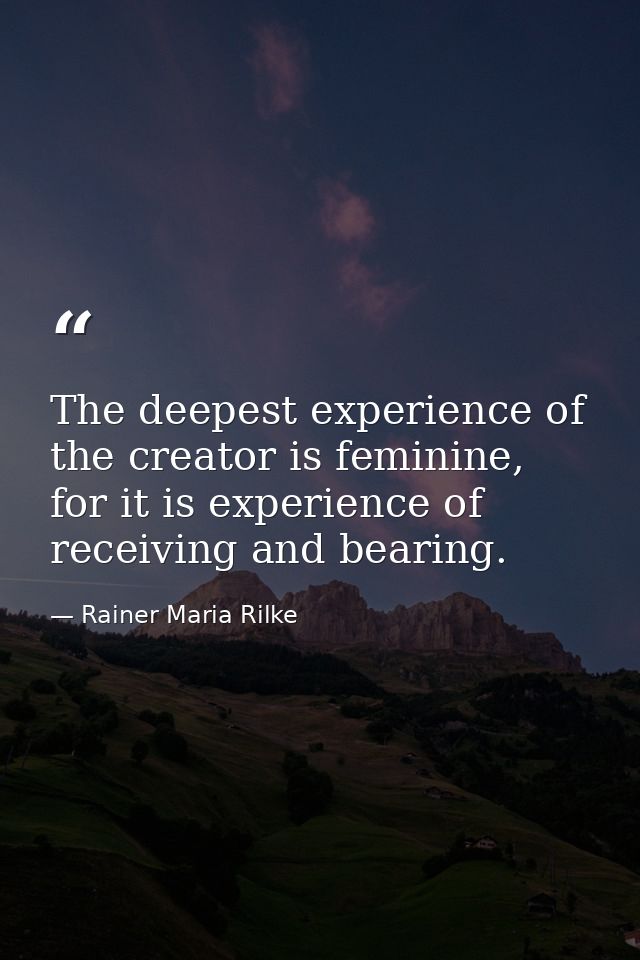 The deepest experience of the creator is feminine, for it is experience of receiving and bearing. — Rainer Maria Rilke