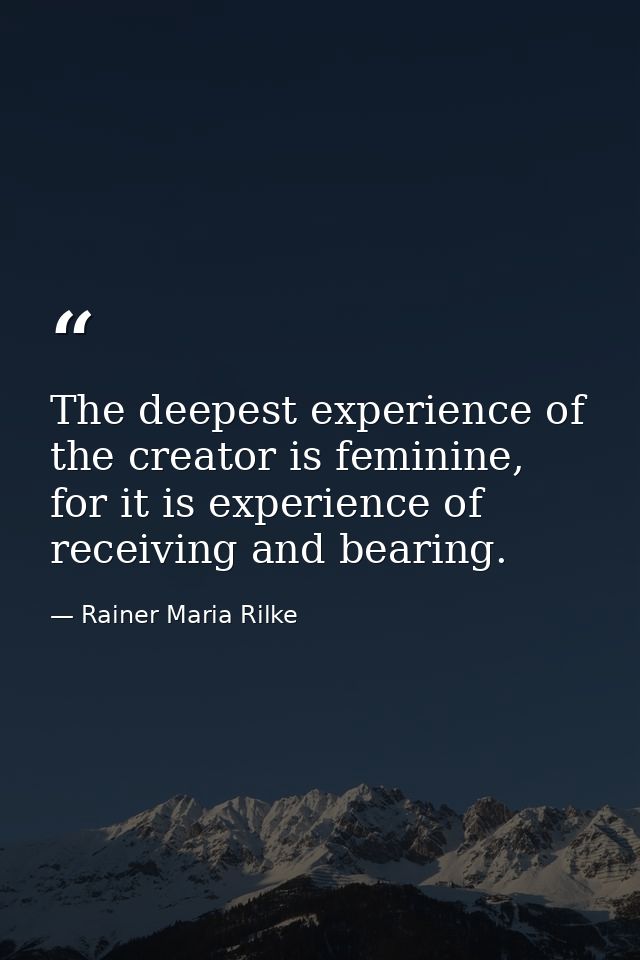The deepest experience of the creator is feminine, for it is experience of receiving and bearing. — Rainer Maria Rilke