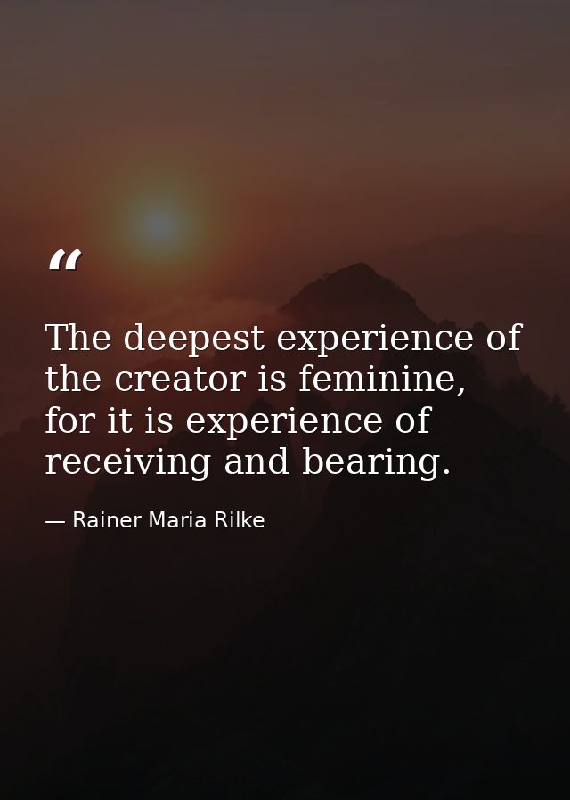 The deepest experience of the creator is feminine, for it is experience of receiving and bearing. — Rainer Maria Rilke
