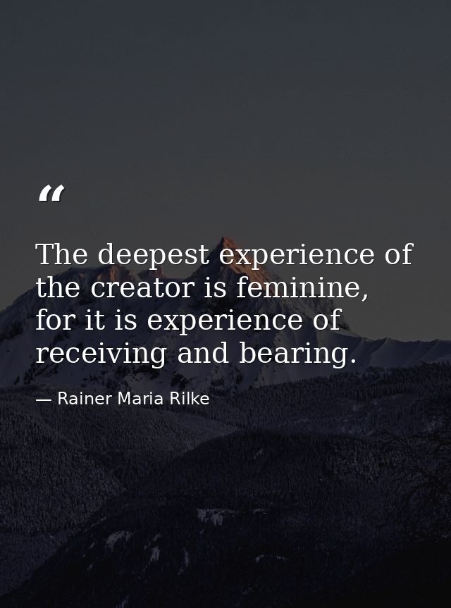 The deepest experience of the creator is feminine, for it is experience of receiving and bearing. — Rainer Maria Rilke