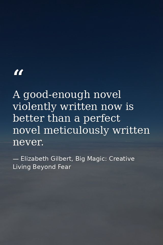 A good-enough novel violently written now is better than a perfect novel meticulously written never. — Elizabeth Gilbert, Big Magic: Creative Living Beyond Fear