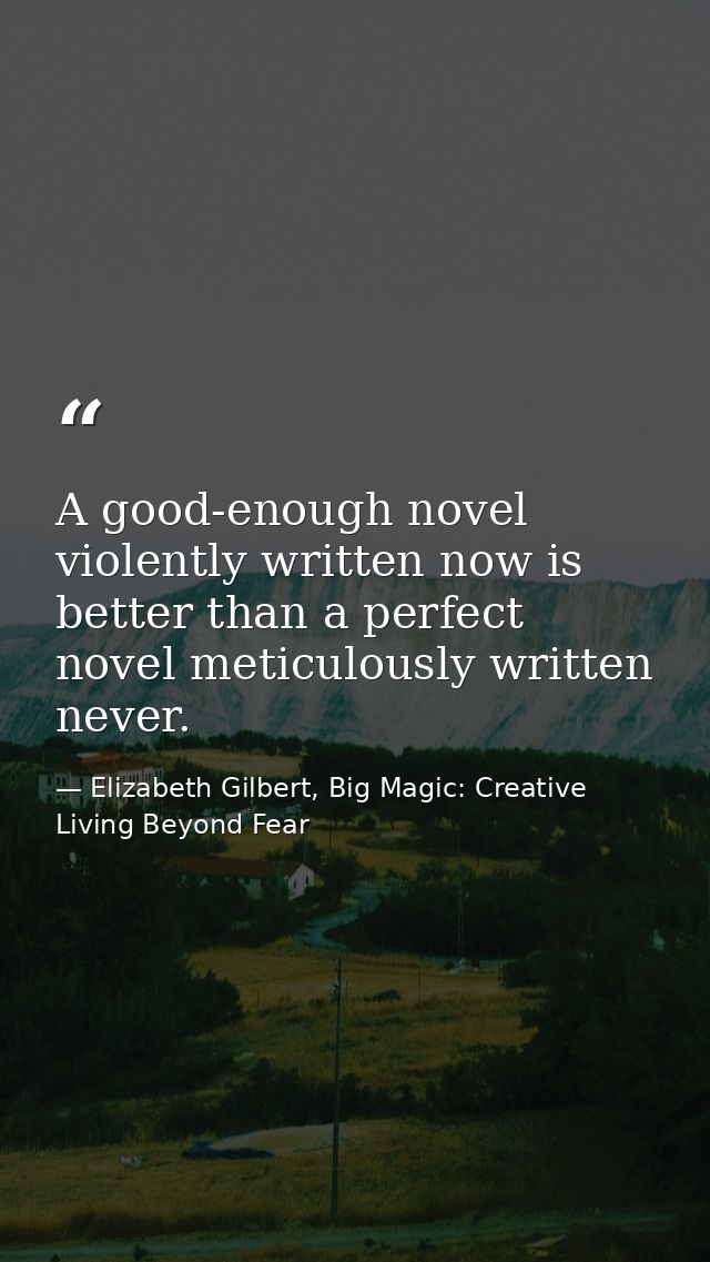 A good-enough novel violently written now is better than a perfect novel meticulously written never. — Elizabeth Gilbert, Big Magic: Creative Living Beyond Fear