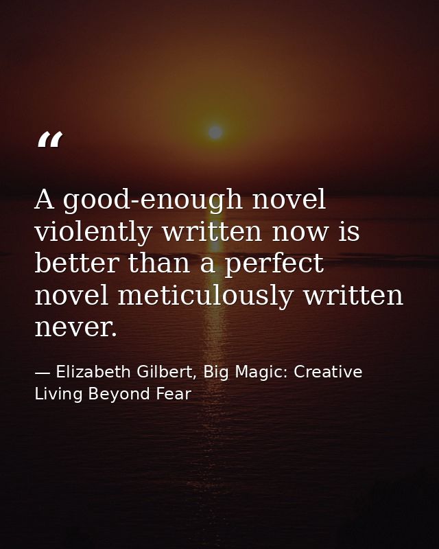 A good-enough novel violently written now is better than a perfect novel meticulously written never. — Elizabeth Gilbert, Big Magic: Creative Living Beyond Fear