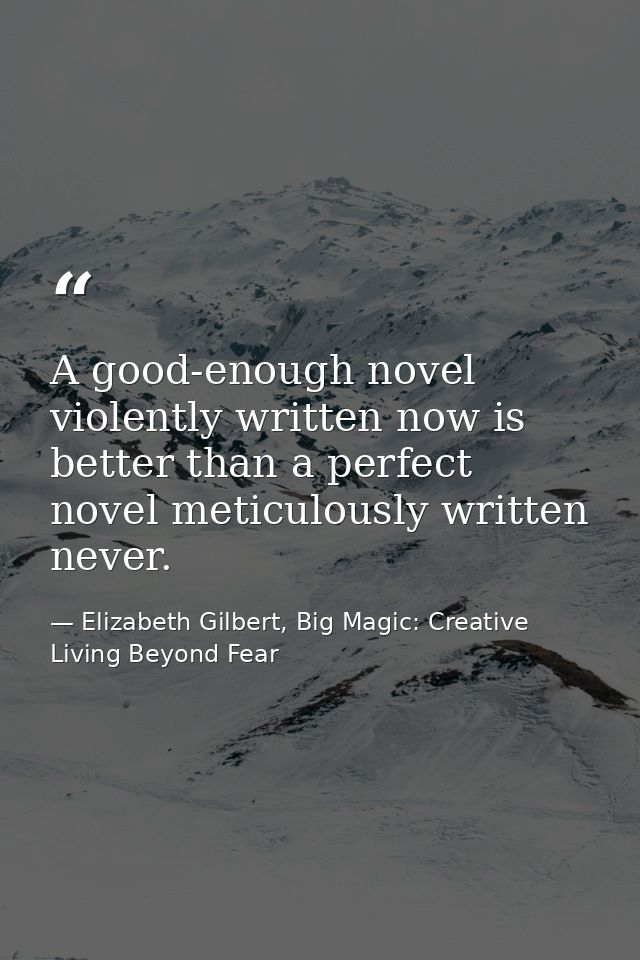 A good-enough novel violently written now is better than a perfect novel meticulously written never. — Elizabeth Gilbert, Big Magic: Creative Living Beyond Fear