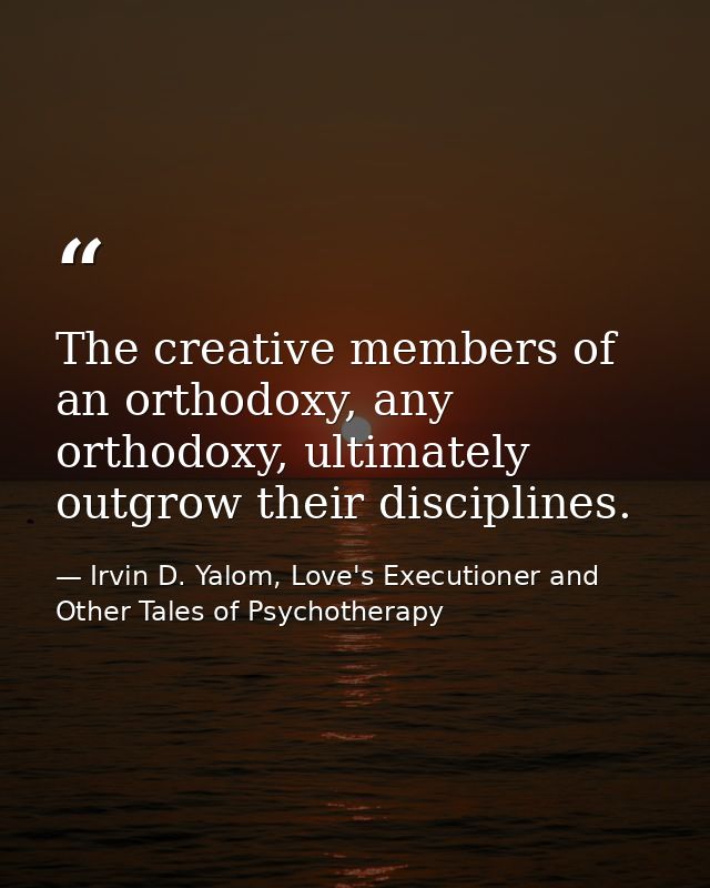 The creative members of an orthodoxy, any orthodoxy, ultimately outgrow their disciplines. — Irvin D. Yalom, Love's Executioner and Other Tales of Psychotherapy